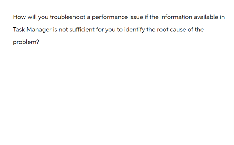 How will you troubleshoot a performance issue if the information available in
Task Manager is not sufficient for you to identify the root cause of the
problem?