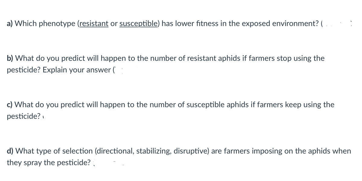 a) Which phenotype (resistant or susceptible) has lower fitness in the exposed environment? (
b) What do you predict will happen to the number of resistant aphids if farmers stop using the
pesticide? Explain your answer (
c) What do you predict will happen to the number of susceptible aphids if farmers keep using the
pesticide?
d) What type of selection (directional, stabilizing, disruptive) are farmers imposing on the aphids when
they spray the pesticide?
