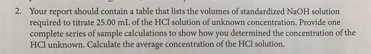 2. Your report should contain a table that lists the volumes of standardized NaOH solution
required to titrate 25.00 mL of the HCl solution of unknown concentration. Provide one
complete series of sample calculations to show how you determined the concentration of the
HCl unknown. Calculate the average concentration of the HCl solution.
