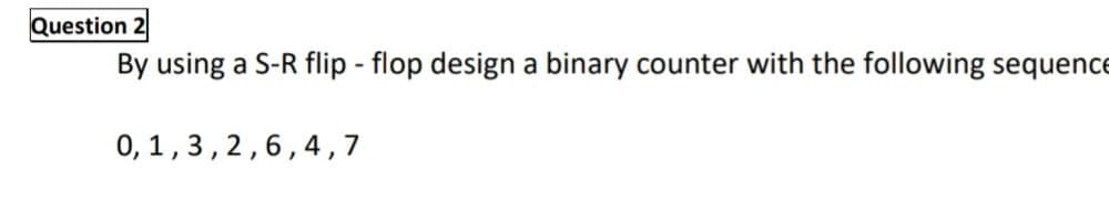 Question 2
By using a S-R flip - flop design a binary counter with the following sequence
0, 1,3,2,6,4,7
