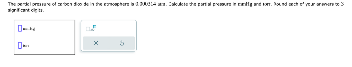 The partial pressure of carbon dioxide in the atmosphere is 0.000314 atm. Calculate the partial pressure in mmHg and torr. Round each of your answers to 3
significant digits.
mmHg
0₁
torr
x10
X