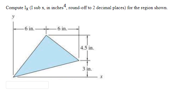 Compute Ix (I sub x, in inches“, round-off to 2 decimal places) for the region shown.
4
y
6 in.-
6 in.-
4.5 in.
3 in.
