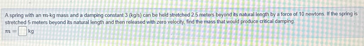 A spring with an m-kg mass and a damping constant 3 (kg/s) can be held stretched 2.5 meters beyond its natural length by a force of 10 newtons. If the spring is
stretched 5 meters beyond its natural length and then released with zero velocity, find the mass that would produce critical damping.
kg
m=