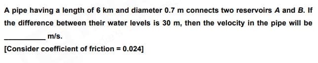 A pipe having a length of 6 km and diameter 0.7 m connects two reservoirs A and B. If
the difference between their water levels is 30 m, then the velocity in the pipe will be
m/s.
[Consider coefficient of friction = 0.024]