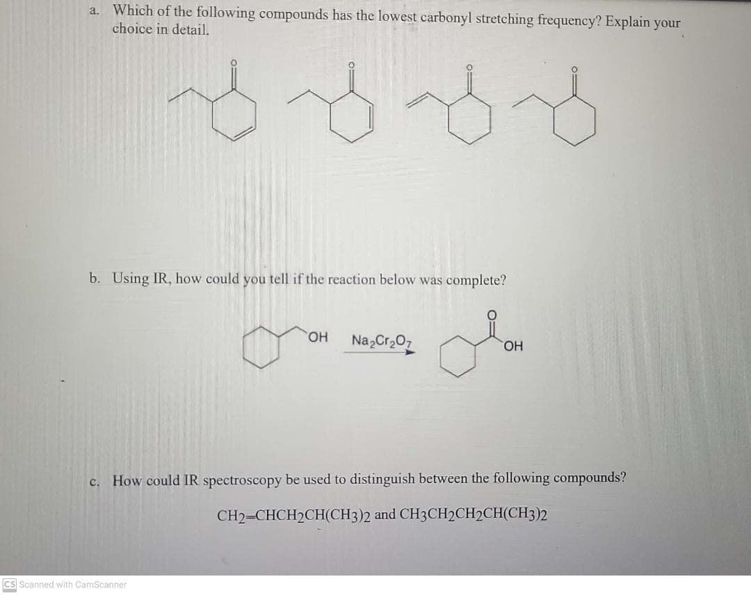 Which of the following compounds has the lowest carbonyl stretching frequency? Explain your
a.
choice in detail.
b. Using IR, how could you tell if the reaction below was complete?
HO.
Na Cr207
OH
c. How could IR spectroscopy be used to distinguish between the following compounds?
CH2=CHCH2CH(CH3)2 and CH3CH2CH2CH(CH3)2
cs Scanned with CamScanner
