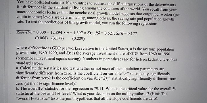 You have collected data for 104 countries to address the difficult questions of the determinants
for differences in the standard of living among the countries of the world. You recall from your
macroeconomics lectures that the neoclassical growth model suggests that output per worker (per
capita income) levels are determined by, among others, the saving rate and population growth
rate. To test the predictions of this growth model, you run the following regression:
RelPersIne= 0.339 – 12.894 x n +1.397 x SK , R2 = 0.621, SER = 0.177
(0.068) (3.177)
(0.229)
where RelPersInc is GDP per worker relative to the United States, n is the average population
growth rate, 1980-1990, and SK is the average investment share of GDP from 1960 to 1990
(remember investment equals saving). Numbers in parentheses are for heteroskedasticity-robust
standard erTors.
a. Calculate the t-statistics and test whether or not each of the population parameters are
significantly different from zero. Is the coefficient on variable "n" statistically significantly
different from zero? Is the coefficient on variable "SK" statistically significantly different from
zero (at the 5% significance level)?
b. The overall F-statistic for the regression is 79.11. What is the critical value for the overall F-
statistic at the 5% and 1% level? What is your decision on the null hypothesis? (Hint: The
"overall F-statistic" tests the joint hypothesis that all the slope coefficients are zero).

