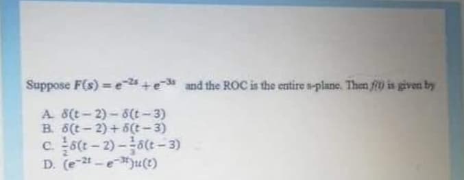 Suppose F(s) e+e and the ROC is the entire s-plane. Then f is given by
%3D
A 8(t-2)-8(t-3)
B. 6(t- 2) +5(t-3)
c. 5(t-2)-6(t- 3)
D. (e-t-e)u(e)
