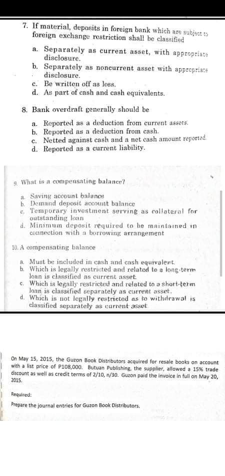 7. If material, deposits in foreign bank which are subject to
foreign exchange restriction shall be classified
a. Separately as current asset, with appropriate
disclosure.
b. Separately as noncurrent asset with appropria:e
disclosure.
c. Be written off as loss.
d. As part of cash and cash equivalents.
8. Bank overdraft generally should be
a. Keported as a deduction from current assets.
b. Reported as a deduction from cash.
c. Netted against cash and a net cash amount reported.
d. Reported as a current liability.
9. What is a compensating balance?
a. Saving account balance
b. Demand deposit account balance
e. Temporary investment serving as collateral for
outstanding loan
d. Minimum deposit required to he maintained in
connection with a borrowing arrangement
10. A compensating balance
a. Must be included in cash and cash equivalent.
b. Which is legally restricted and related to a long term
loan is classified as current asset
c. Which is legally restricted and related to a short-term
loan is classified separately as current asset.
d. Which is not legally restricted as to withdrawal is
classified separately as current asset.
On May 15, 2015, the Guzon Book Distributors acquired for resale books on account
with a list price of P108,000. Butuan Publishing, the supplier, allowed a 15% trade
discount as well as credit terms of 2/10, n/30. Guzon paid the invoice in full on May 20,
2015.
Required:
Prepare the journal entries for Guzon Book Distributors.
