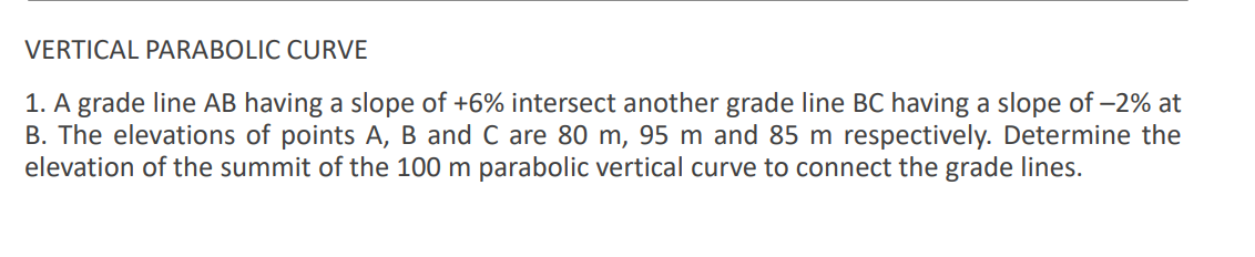 VERTICAL PARABOLIC CURVE
1. A grade line AB having a slope of +6% intersect another grade line BC having a slope of –2% at
B. The elevations of points A, B and C are 80 m, 95 m and 85 m respectively. Determine the
elevation of the summit of the 100 m parabolic vertical curve to connect the grade lines.
