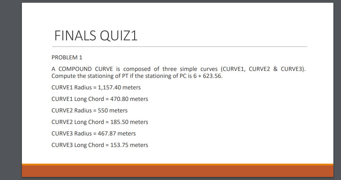 FINALS QUIZ1
PROBLEM 1
A COMPOUND CURVE is composed of three simple curves (CURVE1, CURVE2 & CURVE3).
Compute the stationing of PT if the stationing of PC is 6 + 623.56.
CURVE1 Radius = 1,157.40 meters
CURVE1 Long Chord = 470.80 meters
CURVE2 Radius = 550 meters
CURVE2 Long Chord = 185.50 meters
CURVE3 Radius = 467.87 meters
CURVE3 Long Chord = 153.75 meters
