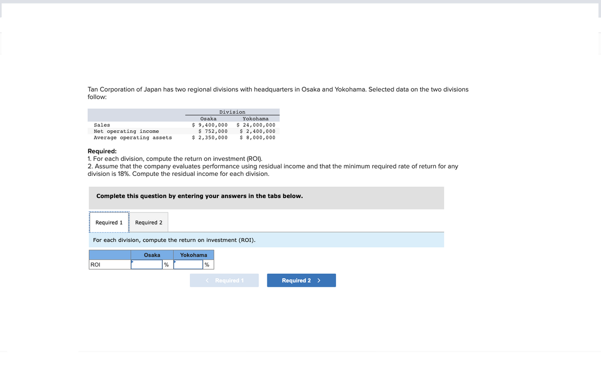 Tan Corporation of Japan has two regional divisions with headquarters in Osaka and Yokohama. Selected data on the two divisions
follow:
Sales
Net operating income
Average operating assets
Required 1 Required 2
Required:
1. For each division, compute the return on investment (ROI).
2. Assume that the company evaluates performance using residual income and that the minimum required rate of return for any
division is 18%. Compute the residual income for each division.
Complete this question by entering your answers in the tabs below.
ROI
Osaka
$ 9,400,000
$ 752,000
$ 2,350,000
Osaka
Division
For each division, compute the return on investment (ROI).
%
Yokohama
$ 24,000,000
$ 2,400,000
$8,000,000
Yokohama
%
< Required 1
Required 2 >
