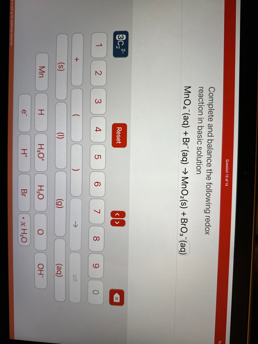 3c₂2²-
1
e or pull up for additional resources
+
2
Mn
Complete and balance the following redox
reaction in basic solution
MnO4 (aq) + Br (aq) →MnO₂ (s) + BrO₂ (aq)
3
I
e™
Reset
4
Question 13 of 14
(1)
LO
5
H3O+
H*
)
6
(g)
H₂O
Br
<>
7
O
8
•x H₂O
9
=
(aq)
OH