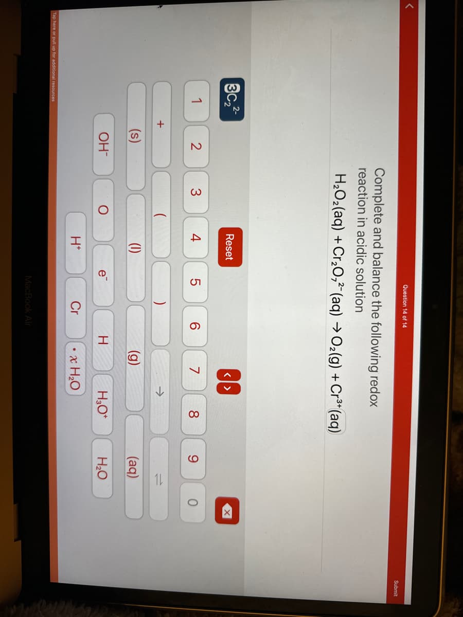 3c₂2-
1
Tap here or pull up for additional resources
+
2
(s)
OH-
Complete and balance the following redox
reaction in acidic solution
H₂O₂(aq) + Cr₂O72- (aq) → O₂(g) + Cr³+ (aq)
3
O
Reset
e
(1)
H*
Question 14 of 14
e
5
LO
Cr
6
MacBook Air
H
<>
7
个
• x H₂O
8
H₂O*
9
(aq)
H₂O
O
Submit