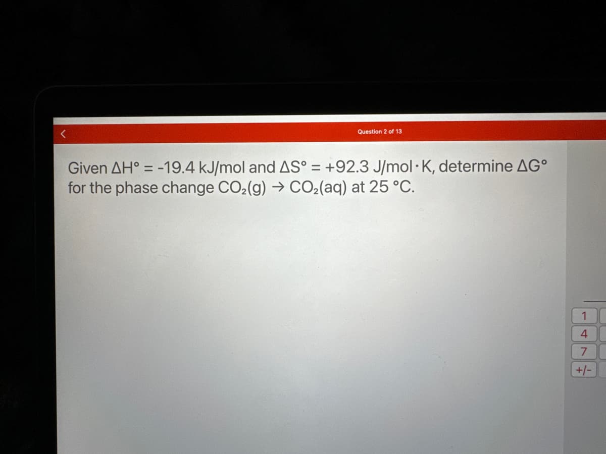 Question 2 of 13
Given AH = -19.4 kJ/mol and AS° = +92.3 J/mol K, determine AG°
for the phase change CO₂(g) → CO₂(aq) at 25 °C.
1
4
7
+/-