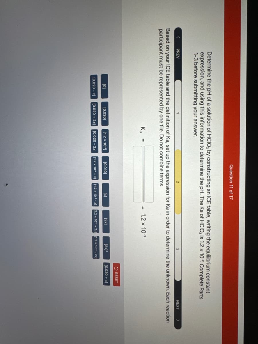 Determine the pH of a solution of HCIO₂ by constructing an ICE table, writing the equilibrium constant
expression, and using this information to determine the pH. The Ka of HCIO₂ is 1.2 x 102. Complete Parts
1-3 before submitting your answer.
[0]
PREV
Based on your ICE table and the definition of Ka, set up the expression for Ka in order to determine the unknown. Each reaction
participant must be represented by one tile. Do not combine terms.
[0.020 -x]
[0.020]
[0.020 + 2x]
Question 11 of 17
K₂ =
[1.2 x 10-¹]
2
[0.010]
[1.2 x 10-x]
[1.2 x 10+ x)
[0.020 - 2x]
= 1.2 x 10-²
[2x]
[2x]²
[1.2 x 10+ 2x] [1.2 x 10-² - 2x]
RESET
[0.020 + x]
NEXT
>