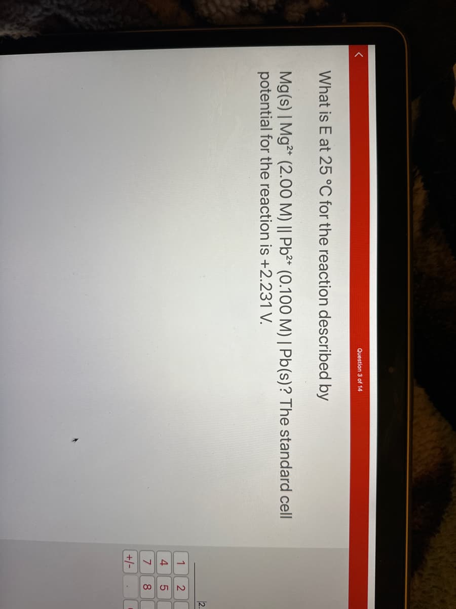 <
Question 3 of 14
What is E at 25 °C for the reaction described by
Mg(s) | Mg2+ (2.00 M) || Pb²+ (0.100 M) | Pb(s)? The standard cell
potential for the reaction is +2.231 V.
1
4
7
+/-
2580
2.