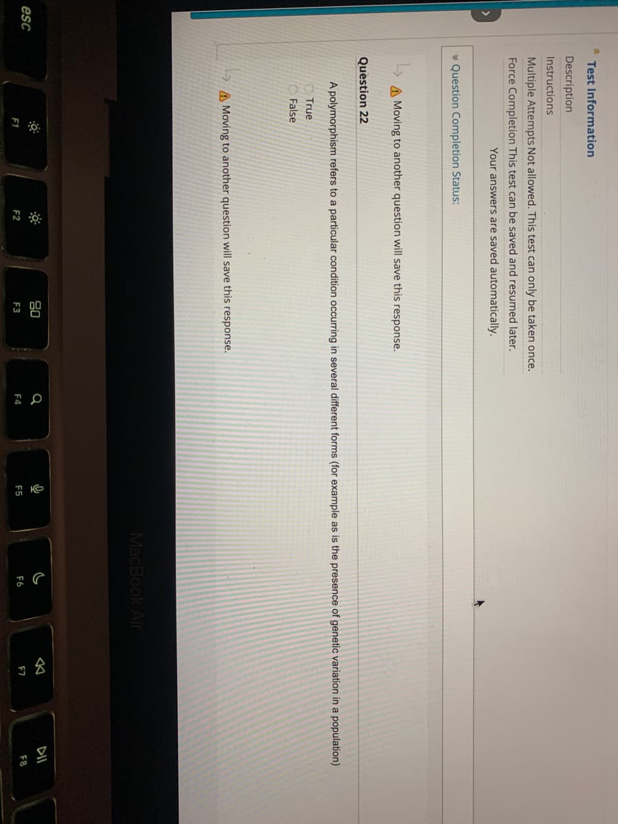 esc
2
Test Information
Description
Instructions
Multiple Attempts Not allowed. This test can only be taken once.
Force Completion This test can be saved and resumed later.
Your answers are saved automatically.
Question Completion Status:
A Moving to another question will save this response.
Question 22
A polymorphism refers to a particular condition occurring in several different forms (for example as is the presence of genetic variation in a population)
True
False
A Moving to another question will save this response.
F2
80
F3
Q
F4
Q
F5
MacBook Air
F6
✓
F7
DII
F8
