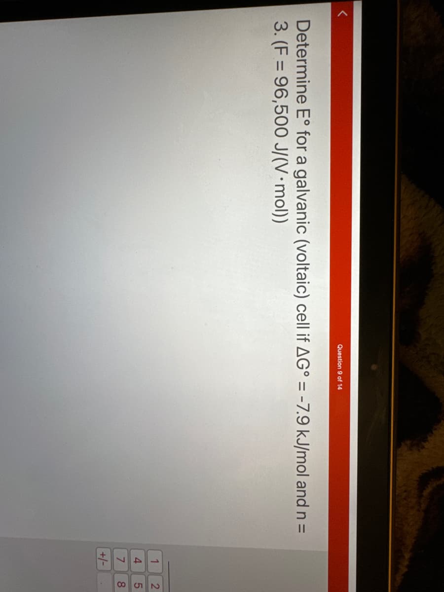 <
Question 9 of 14
Determine E° for a galvanic (voltaic) cell if AG° = -7.9 kJ/mol and n =
3. (F= 96,500 J/(V • mol))
1
4
7
+/-
258