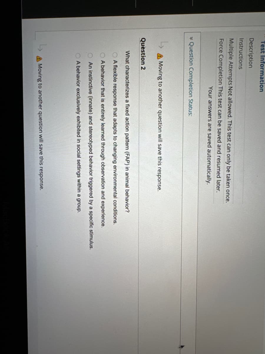 Test Information
Description
Instructions
Multiple Attempts Not allowed. This test can only be taken once.
Force Completion This test can be saved and resumed later.
Your answers are saved automatically.
Question Completion Status:
A Moving to another question will save this response.
Question 2
What characterizes a fixed action pattern (FAP) in animal behavior?
A flexible response that adapts to changing environmental conditions.
OA behavior that is entirely learned through observation and experience.
An instinctive (innate) and stereotyped behavior triggered by a specific stimulus.
A behavior exclusively exhibited in social settings within a group.
A Moving to another question will save this response.