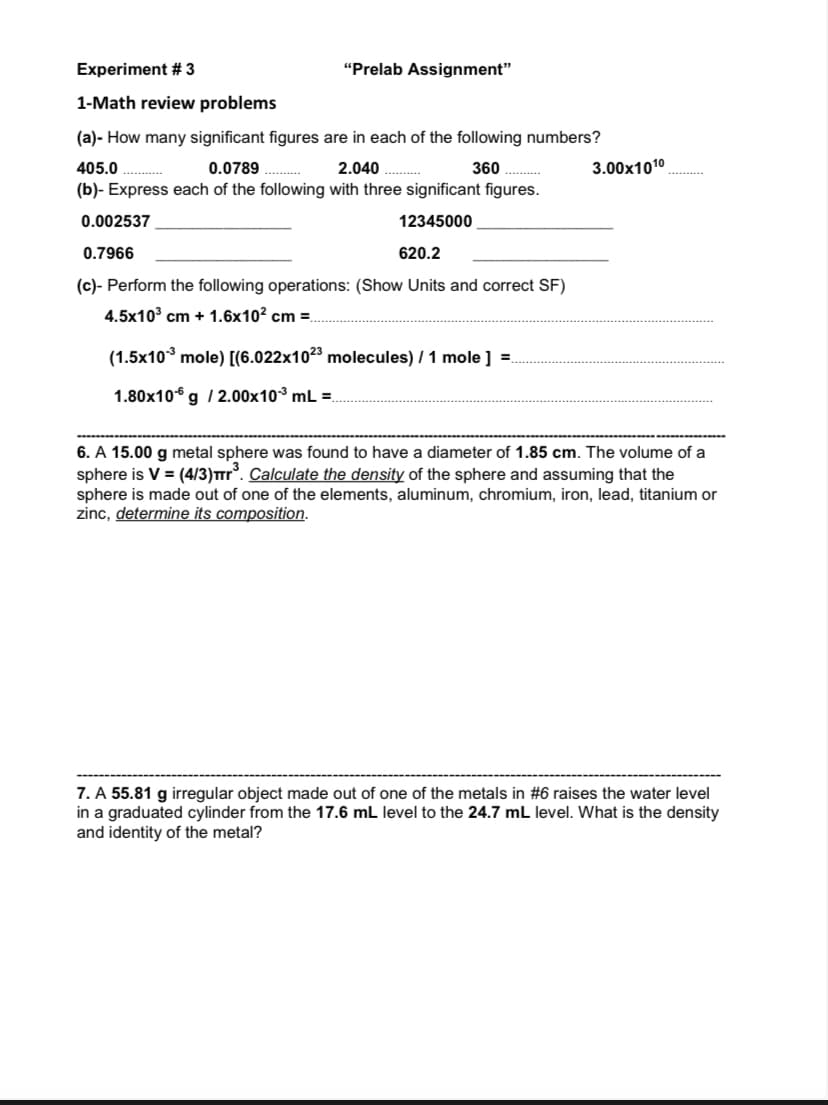 Experiment #3
1-Math review problems
(a)- How many significant figures are in each of the following numbers?
0.0789 ...........
2.040..........
405.0.............
360
(b)- Express each of the following with three significant figures.
12345000
0.002537
0.7966
"Prelab Assignment"
620.2
(c)- Perform the following operations: (Show Units and correct SF)
4.5x10³ cm + 1.6x10² cm =
(1.5x10³ mole) [(6.022x1023 molecules) / 1 mole] =
1.80x10 g / 2.00x10³ mL =
3.00x1010
6. A 15.00 g metal sphere was found to have a diameter of 1.85 cm. The volume of a
sphere is V = (4/3)Tr³. Calculate the density of the sphere and assuming that the
sphere is made out of one of the elements, aluminum, chromium, iron, lead, titanium or
zinc, determine its composition.
7. A 55.81 g irregular object made out of one of the metals in #6 raises the water level
in a graduated cylinder from the 17.6 mL level to the 24.7 mL level. What is the density
and identity of the metal?