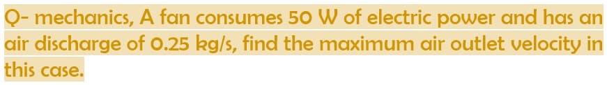 Q- mechanics, A fan consumes 50 W of electric power and has an
air discharge of 0.25 kg/s, find the maximum air outlet velocity in
this case.