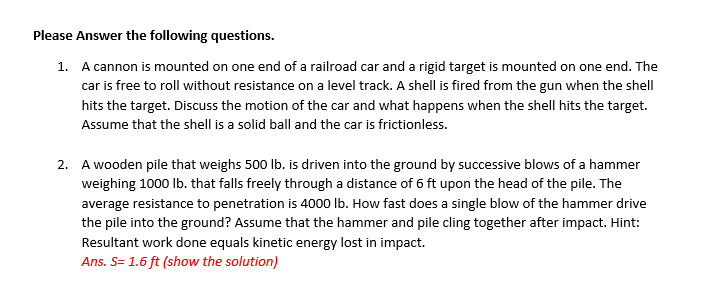 Please Answer the following questions.
1. A cannon is mounted on one end of a railroad car and a rigid target is mounted on one end. The
car is free to roll without resistance on a level track. A shell is fired from the gun when the shell
hits the target. Discuss the motion of the car and what happens when the shell hits the target.
Assume that the shell is a solid ball and the car is frictionless.
2. A wooden pile that weighs 500 lb. is driven into the ground by successive blows of a hammer
weighing 1000 Ib. that falls freely through a distance of 6 ft upon the head of the pile. The
average resistance to penetration is 4000 Ib. How fast does a single blow of the hammer drive
the pile into the ground? Assume that the hammer and pile cling together after impact. Hint:
Resultant work done equals kinetic energy lost in impact.
Ans. S= 1.6 ft (show the solution)
