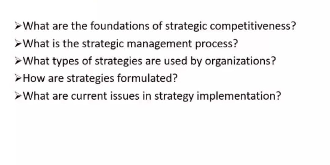 ➤What are the foundations of strategic competitiveness?
➤What is the strategic management process?
➤What types of strategies are used by organizations?
>How are strategies formulated?
➤What are current issues in strategy implementation?