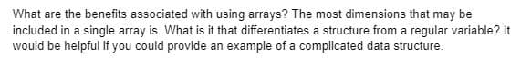 What are the benefits associated with using arrays? The most dimensions that may be
included in a single array is. What is it that differentiates a structure from a regular variable? It
would be helpful if you could provide an example of a complicated data structure.
