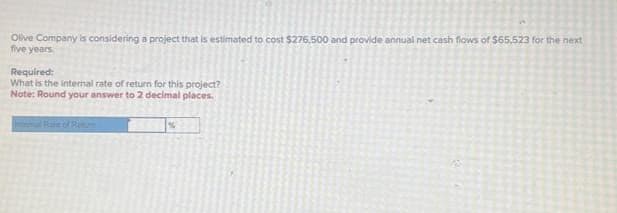 Olive Company is considering a project that is estimated to cost $275,500 and provide annual net cash flows of $65,523 for the next
five years.
Required:
What is the internal rate of return for this project?
Note: Round your answer to 2 decimal places.
Intermat Rate of Returi