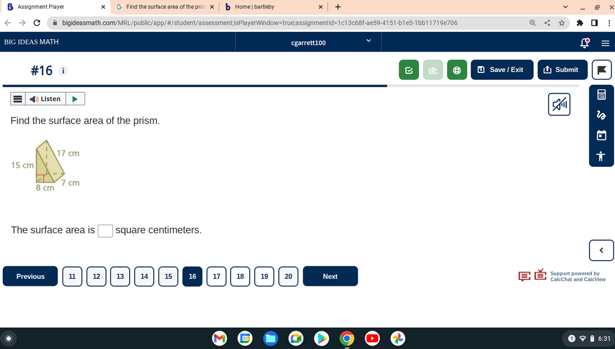 6 Assignment Player
+
GFind the surface area of the prism ☑b Home | bartleby
← → C⚫ bigideasmath.com/MRL/public/app/#/student/assessment;isPlayerWindow=true; assignmentId=1c13c68f-ae59-4151-b1e5-1bb11719e706
BIG IDEAS MATH
cgarrett100
#16 i
Listen
Find the surface area of the prism.
17 cm
15 cm
7 cm
8 cm
The surface area is
square centimeters.
Previous
11 12
13
14
15
16
17
18
19
20
Next
M
31
□ Save / Exit
Submit
✔
з
+
<
CĚ
Support powered by
CalcChat and CalcView
6:31