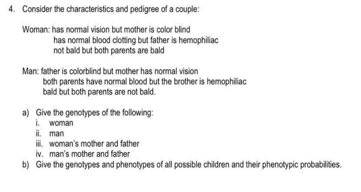 4. Consider the characteristics and pedigree of a couple:
Woman: has normal vision but mother is color blind
has normal blood clotting but father is hemophiliac
not bald but both parents are bald
Man: father is colorblind but mother has normal vision
both parents have normal blood but the brother is hemophiliac
bald but both parents are not bald.
a) Give the genotypes of the following:
i. woman
ii. man
iii. woman's mother and father
iv. man's mother and father
b) Give the genotypes and phenotypes of all possible children and their phenotypic probabilities.

