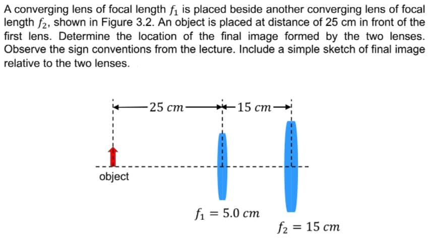 A converging lens of focal length fi is placed beside another converging lens of focal
length f2, shown in Figure 3.2. An object is placed at distance of 25 cm in front of the
first lens. Determine the location of the final image formed by the two lenses.
Observe the sign conventions from the lecture. Include a simple sketch of final image
relative to the two lenses.
-25 ст
-15 ст —
object
fi = 5.0 cm
f2 %3D 15 ст
