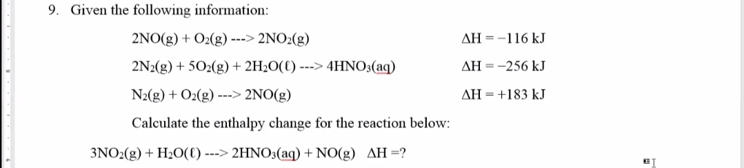 9. Given the following information:
2NO(g) + O2(g) ---> 2NO2(g)
AH = -116 kJ
2N2(g) + 502(g) + 2H2O(€) ---> 4HNO3(aq)
AH = -256 kJ
N2(g) + O2(g) ---> 2NO(g)
AH =+183 kJ
Calculate the enthalpy change for the reaction below:
3NO2(g) + H2O(C) ---> 2HNO3(aq) + NO(g) AH=?
