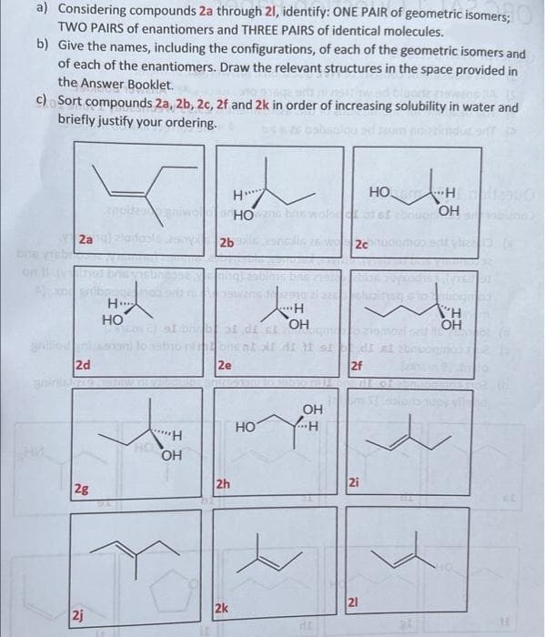 a) Considering compounds 2a through 21, identify: ONE PAIR of geometric isomers;
TWO PAIRS of enantiomers and THREE PAIRS of identical molecules.
b)
Give the names, including the configurations, of each of the geometric isomers and
of each of the enantiomers. Draw the relevant structures in the space provided in
the Answer Booklet.
c) Sort compounds 2a, 2b, 2c, 2f and 2k in order of increasing solubility in water and
briefly justify your ordering.
2
НО. AH
H
H
anulta
HOwno barwolset of ef 28nuor OH
2bc
2c
ning)
bi
10291
H
WH
2 st brbot di
OH
Lacenoqoid
OH
to nabio ni one nt at dit st
2e
OH
"H
OH
bre
2a
2d
2g
2j
H
HO
2h
2k
HO
...H
di al
nt o
2f
2i
21