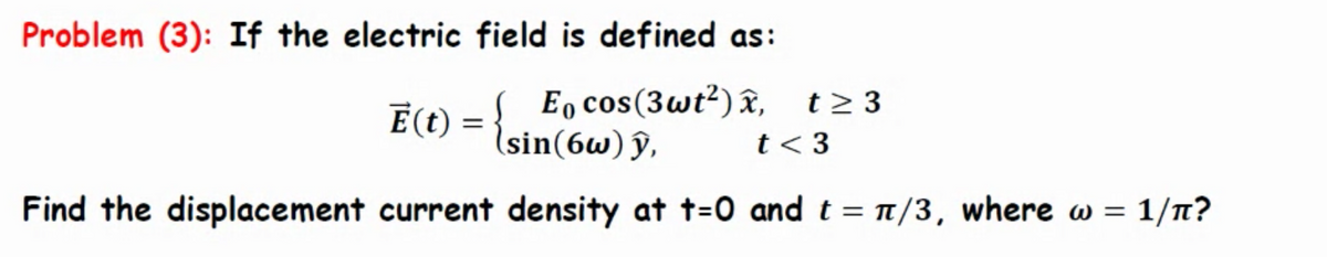 Problem (3): If the electric field is defined as:
Ē(t) = { E cos(3wt²)x, t≥3
y,
t < 3
Find the displacement current density at t=0 and t = π/3, where w = 1/π?