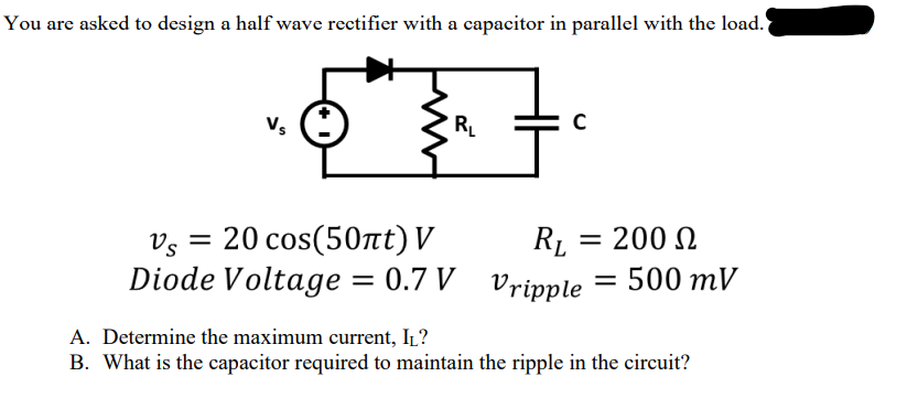 You are asked to design a half wave rectifier with a capacitor in parallel with the load.
с
Vs
R₁L
Vs
=
20 cos(50πt) V
R₁ = 200
RL
Ω
Diode Voltage = 0.7 V
A. Determine the maximum current, I₁?
Vripple = 500 mV
B. What is the capacitor required to maintain the ripple in the circuit?