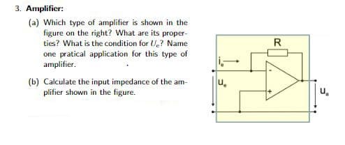 3. Amplifier:
(a) Which type of amplifier is shown in the
figure on the right? What are its proper-
ties? What is the condition for U? Name
one pratical application for this type of
amplifier.
(b) Calculate the input impedance of the am-
plifier shown in the figure.
U
R