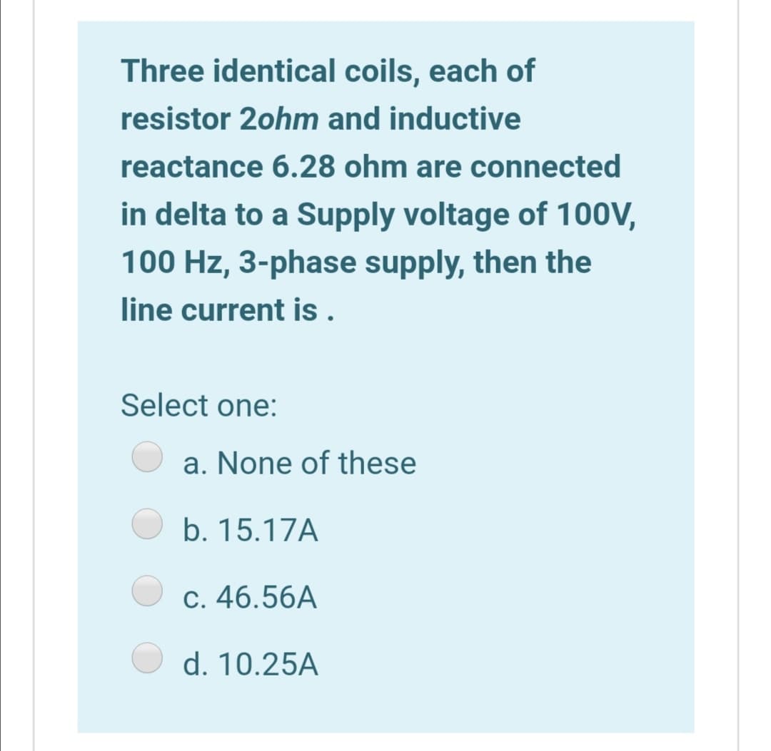 Three identical coils, each of
resistor 2ohm and inductive
reactance 6.28 ohm are connected
in delta to a Supply voltage of 100V,
100 Hz, 3-phase supply, then the
line current is .
Select one:
a. None of these
b. 15.17A
c. 46.56A
d. 10.25A
