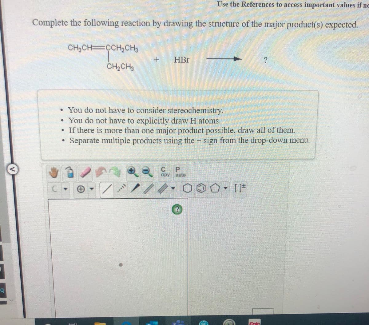 Use the References to access important values if ne
Complete the following reaction by drawing the structure of the major product(s) expected.
CH3CH CCH2CH3
HBr
CH2CH3
• You do not have to consider stereochemistry.
• You do not have to explicitly draw H atoms.
• If there is more than one major product possible, draw all of them.
Separate multiple products using the + sign from the drop-down menu.
C P
opy.aste
