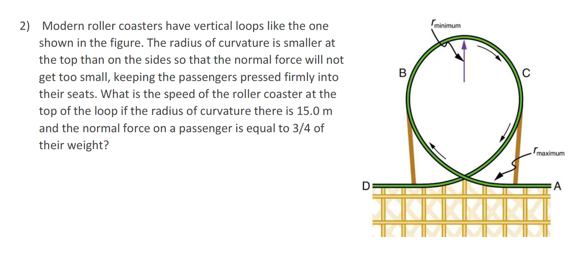 2) Modern roller coasters have vertical loops like the one
shown in the figure. The radius of curvature is smaller at
the top than on the sides so that the normal force will not
get too small, keeping the passengers pressed firmly into
their seats. What is the speed of the roller coaster at the
top of the loop if the radius of curvature there is 15.0 m
and the normal force on a passenger is equal to 3/4 of
their weight?
B
minimum
C
maximum
A