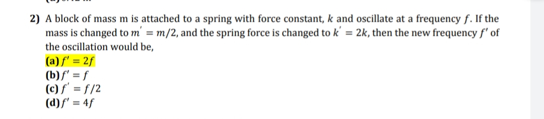 2) A block of mass m is attached to a spring with force constant, k and oscillate at a frequency f. If the
mass is changed to m' = m/2, and the spring force is changed to k' = 2k, then the new frequency f' of
the oscillation would be,
(a) f' = 2f
(b)f' = f
(c) f' = f /2
(d)f' = 4f
%3D
