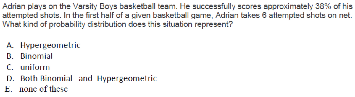 Adrian plays on the Varsity Boys basketball team. He successfully scores approximately 38% of his
attempted shots. In the first half of a given basketball game, Adrian takes 6 attempted shots on net.
What kind of probability distribution does this situation represent?
A. Hypergeometric
B. Binomial
C. uniform
D. Both Binomial and Hypergeometric
E. none of these
