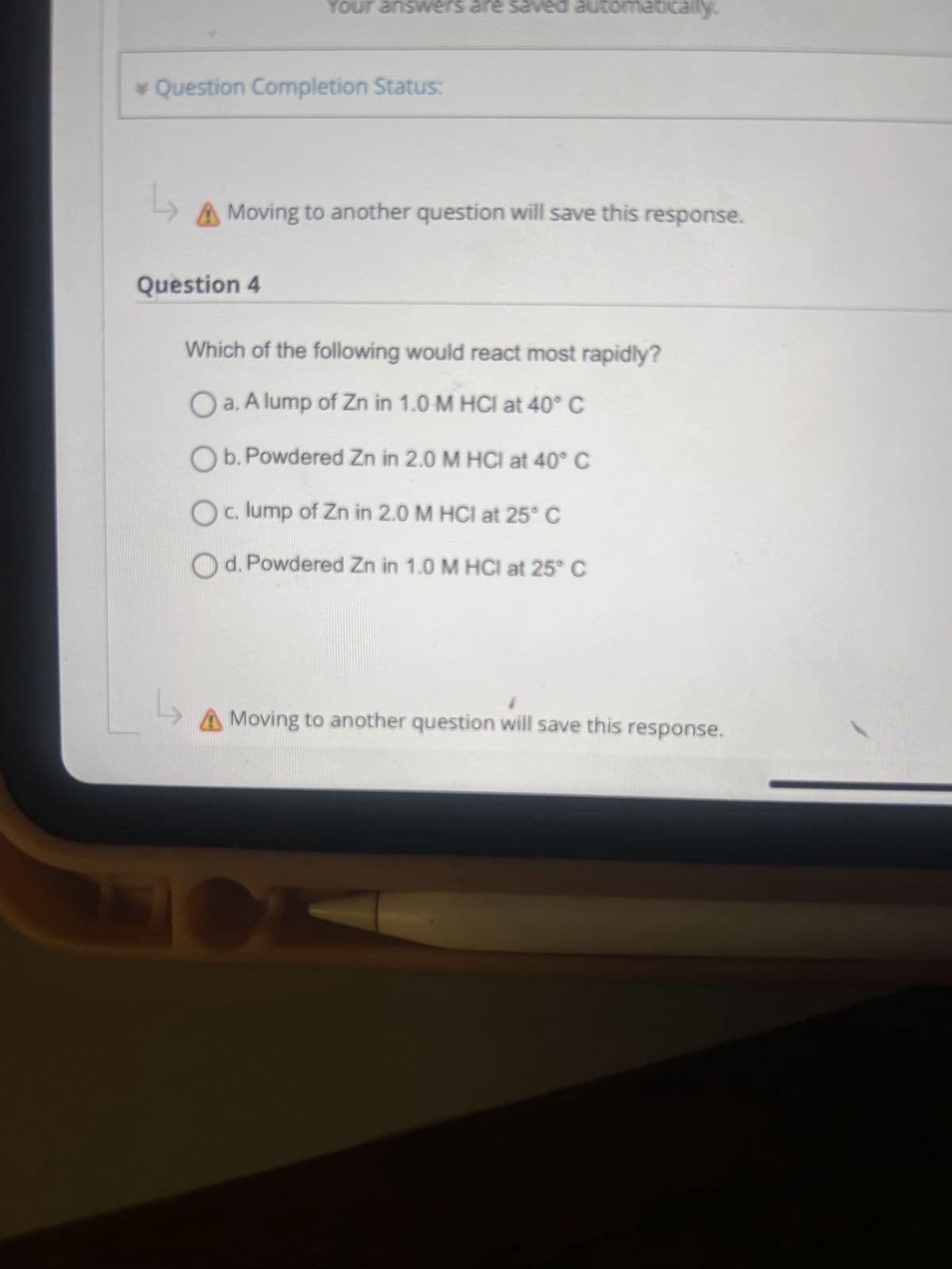 Your answers are saved automatically
* Question Completion Status:
L
A Moving to another question will save this response.
Question 4
Which of the following would react most rapidly?
a. A lump of Zn in 1.0 M HCI at 40° C
Ob. Powdered Zn in 2.0 M HCI at 40° C
Oc. lump of Zn in 2.0 M HCI at 25° C
Od. Powdered Zn in 1.0 M HCI at 25° C
L
A Moving to another question will save this response.