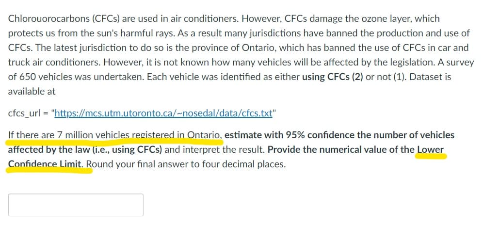 Chlorouorocarbons (CFCs) are used in air conditioners. However, CFCs damage the ozone layer, which
protects us from the sun's harmful rays. As a result many jurisdictions have banned the production and use of
CFCs. The latest jurisdiction to do so is the province of Ontario, which has banned the use of CFCs in car and
truck air conditioners. However, it is not known how many vehicles will be affected by the legislation. A survey
of 650 vehicles was undertaken. Each vehicle was identified as either using CFCs (2) or not (1). Dataset is
available at
cfcs_url = "https://mcs.utm.utoronto.ca/~nosedal/data/cfcs.txt"
If there are 7 million vehicles registered in Ontario, estimate with 95% confidence the number of vehicles
affected by the law (i.e., using CFCs) and interpret the result. Provide the numerical value of the Lower
Confidence Limit. Round your final answer to four decimal places.