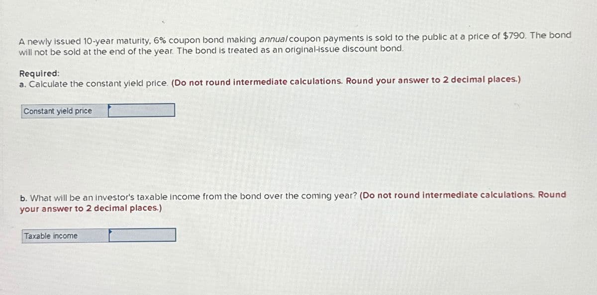 A newly issued 10-year maturity, 6% coupon bond making annual coupon payments is sold to the public at a price of $790. The bond
will not be sold at the end of the year. The bond is treated as an original-issue discount bond.
Required:
a. Calculate the constant yield price. (Do not round intermediate calculations. Round your answer to 2 decimal places.)
Constant yield price
b. What will be an investor's taxable income from the bond over the coming year? (Do not round intermediate calculations. Round
your answer to 2 decimal places.)
Taxable income