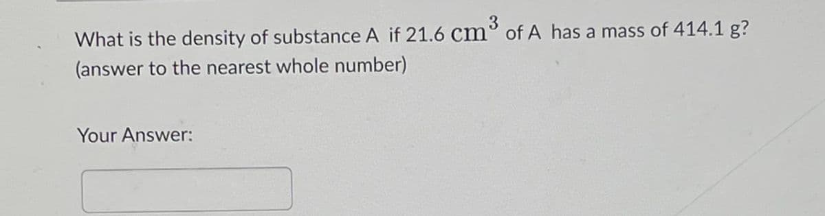What is the density of substance A if 21.6 cm³ of A has a mass of 414.1 g?
(answer to the nearest whole number)
Your Answer: