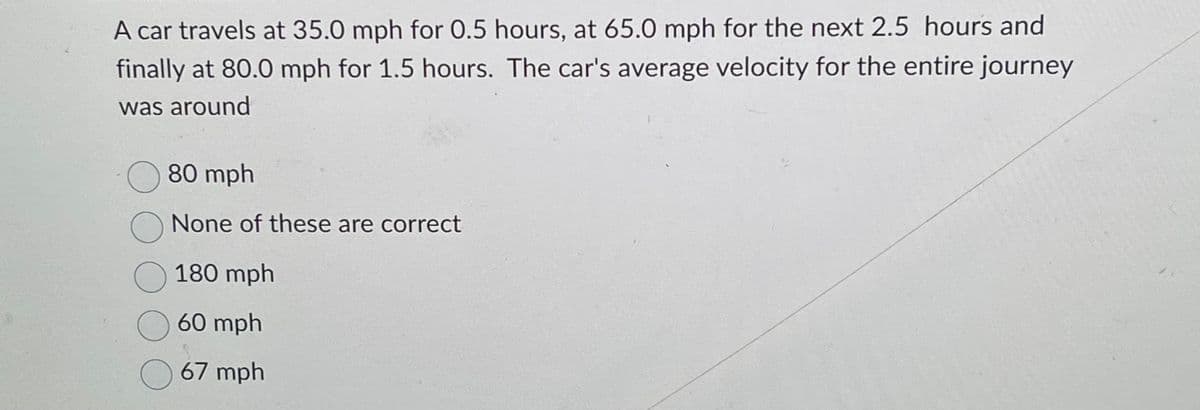 A car travels at 35.0 mph for 0.5 hours, at 65.0 mph for the next 2.5 hours and
finally at 80.0 mph for 1.5 hours. The car's average velocity for the entire journey
was around
80 mph
O None of these are correct
180 mph
60 mph
67 mph
