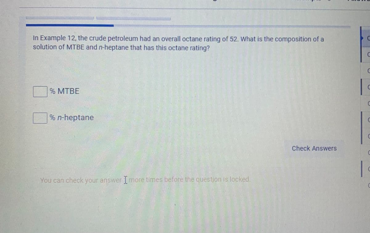 In Example 12, the crude petroleum had an overall octane rating of 52. What is the composition of a
solution of MTBE and n-heptane that has this octane rating?
% MTBE
% n-heptane
Check Answers
|
You can check your answer 1 more times before the questjon is locked.
