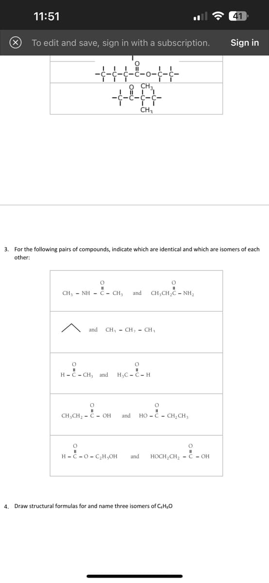 11:51
To edit and save, sign in with a subscription.
++++++
O CH3.
CH₂
O
CH, - NH = C = CH, and
3. For the following pairs of compounds, indicate which are identical and which are isomers of each
other:
H-C-CH, and
--
and CH₁ CH₂ - CH₂
CH₂CH₂ - COH
0
CHỊCH,C – NH
H₂C-C-H
and HOC CH₂ CH3
H-C-O-C₂H,OH and HOCH₂CH₂C - OH
41
4. Draw structural formulas for and name three isomers of C₂H₂O
Sign in