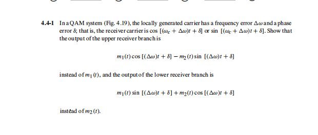 4.4-1 InaQAM system (Fig. 4.19), the locally generated carrier has a frequency error Awand a phase
error 8; that is, the recei ver carrier is cos [(@c + Aw)t + 8] or sin [(ex + Aw)t + 8]. Show that
the output of the upper receiver branch is
mi(1) cos [(Aw)t + 8] – m2 (1) sin [(Aw)t + 8]
instead of m1 (1), and the output of the lower receiver branch is
m1(1) sin [(Aw)t + 8] + m2(1) cos [(Aw)t + 8]
instead of m2(t).
